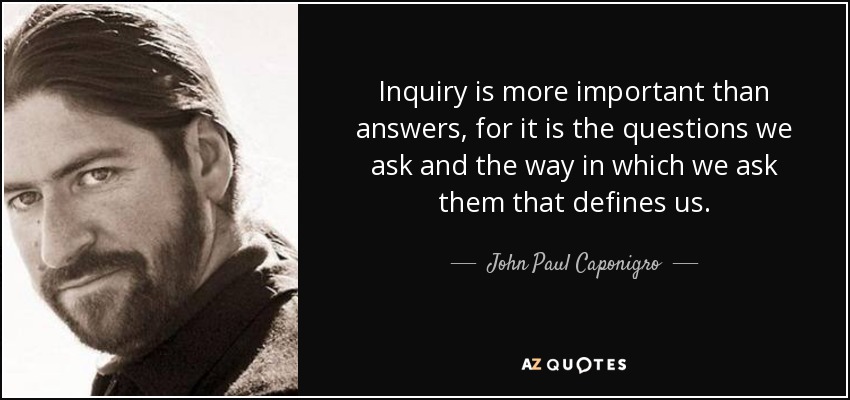 Inquiry is more important than answers, for it is the questions we ask and the way in which we ask them that defines us. - John Paul Caponigro