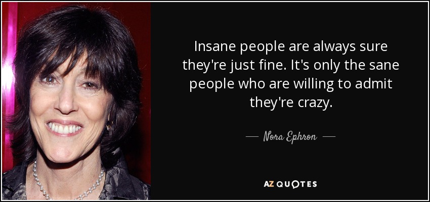 Insane people are always sure they're just fine. It's only the sane people who are willing to admit they're crazy. - Nora Ephron
