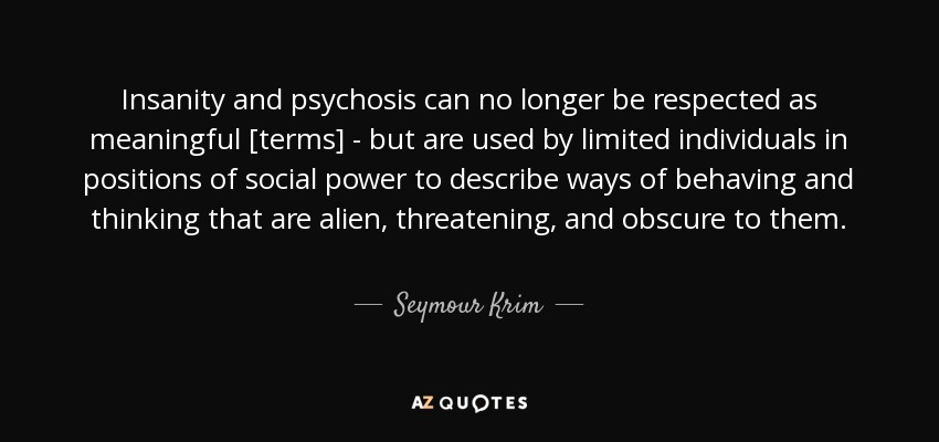 Insanity and psychosis can no longer be respected as meaningful [terms] - but are used by limited individuals in positions of social power to describe ways of behaving and thinking that are alien, threatening, and obscure to them. - Seymour Krim