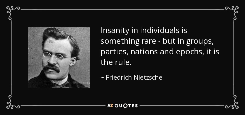 Insanity in individuals is something rare - but in groups, parties, nations and epochs, it is the rule. - Friedrich Nietzsche