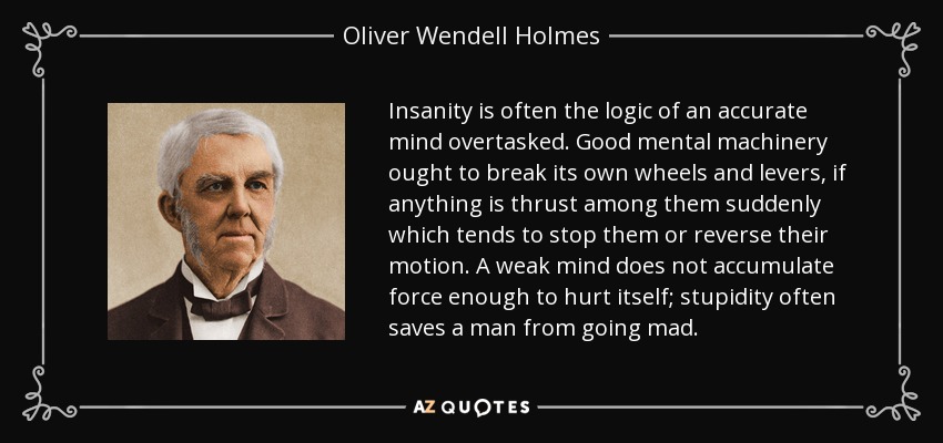 Insanity is often the logic of an accurate mind overtasked. Good mental machinery ought to break its own wheels and levers, if anything is thrust among them suddenly which tends to stop them or reverse their motion. A weak mind does not accumulate force enough to hurt itself; stupidity often saves a man from going mad. - Oliver Wendell Holmes Sr. 