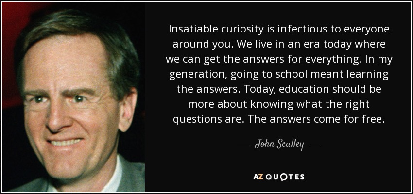 Insatiable curiosity is infectious to everyone around you. We live in an era today where we can get the answers for everything. In my generation, going to school meant learning the answers. Today, education should be more about knowing what the right questions are. The answers come for free. - John Sculley