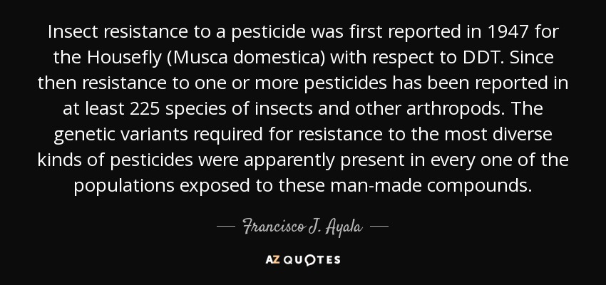 Insect resistance to a pesticide was first reported in 1947 for the Housefly (Musca domestica) with respect to DDT. Since then resistance to one or more pesticides has been reported in at least 225 species of insects and other arthropods. The genetic variants required for resistance to the most diverse kinds of pesticides were apparently present in every one of the populations exposed to these man-made compounds. - Francisco J. Ayala