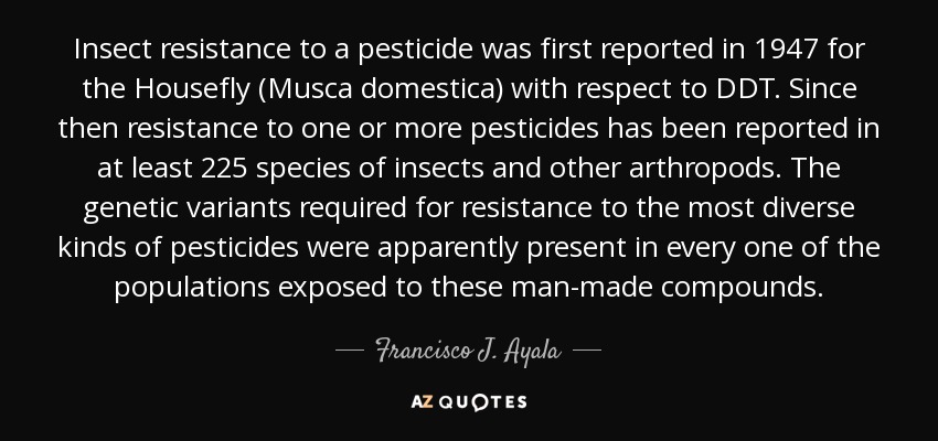 Insect resistance to a pesticide was first reported in 1947 for the Housefly (Musca domestica) with respect to DDT. Since then resistance to one or more pesticides has been reported in at least 225 species of insects and other arthropods. The genetic variants required for resistance to the most diverse kinds of pesticides were apparently present in every one of the populations exposed to these man-made compounds. - Francisco J. Ayala