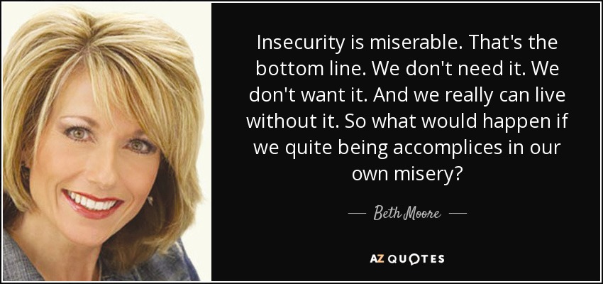 Insecurity is miserable. That's the bottom line. We don't need it. We don't want it. And we really can live without it. So what would happen if we quite being accomplices in our own misery? - Beth Moore