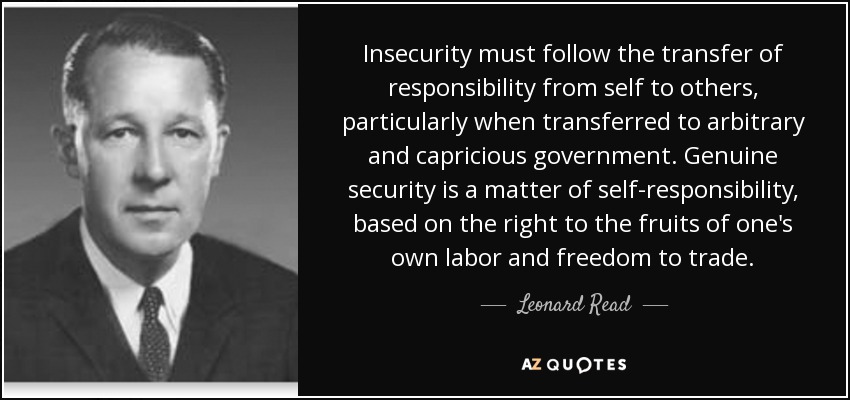 Insecurity must follow the transfer of responsibility from self to others, particularly when transferred to arbitrary and capricious government. Genuine security is a matter of self-responsibility, based on the right to the fruits of one's own labor and freedom to trade. - Leonard Read