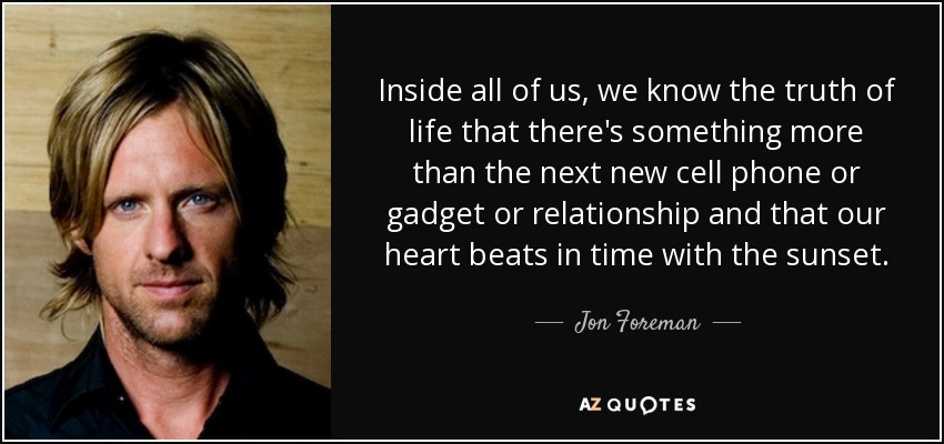 Inside all of us, we know the truth of life that there's something more than the next new cell phone or gadget or relationship and that our heart beats in time with the sunset. - Jon Foreman
