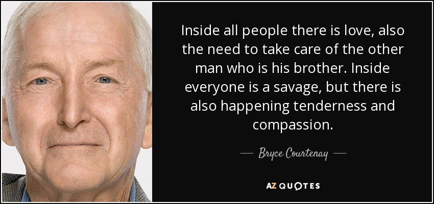 Inside all people there is love, also the need to take care of the other man who is his brother. Inside everyone is a savage, but there is also happening tenderness and compassion. - Bryce Courtenay
