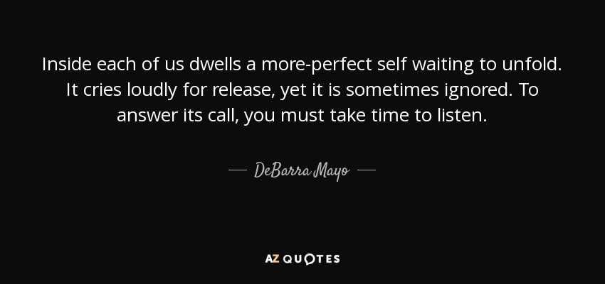 Inside each of us dwells a more-perfect self waiting to unfold. It cries loudly for release, yet it is sometimes ignored. To answer its call, you must take time to listen. - DeBarra Mayo