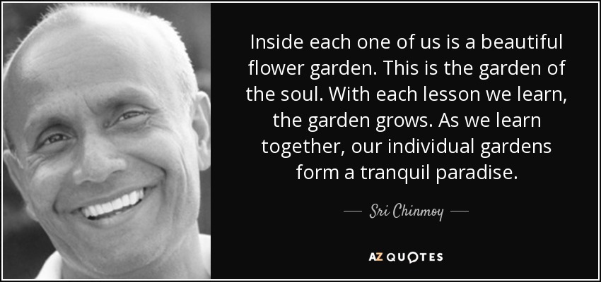 Inside each one of us is a beautiful flower garden. This is the garden of the soul. With each lesson we learn, the garden grows. As we learn together, our individual gardens form a tranquil paradise. - Sri Chinmoy