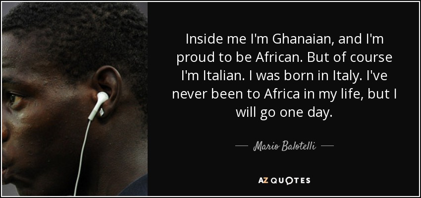 Inside me I'm Ghanaian, and I'm proud to be African. But of course I'm Italian. I was born in Italy. I've never been to Africa in my life, but I will go one day. - Mario Balotelli