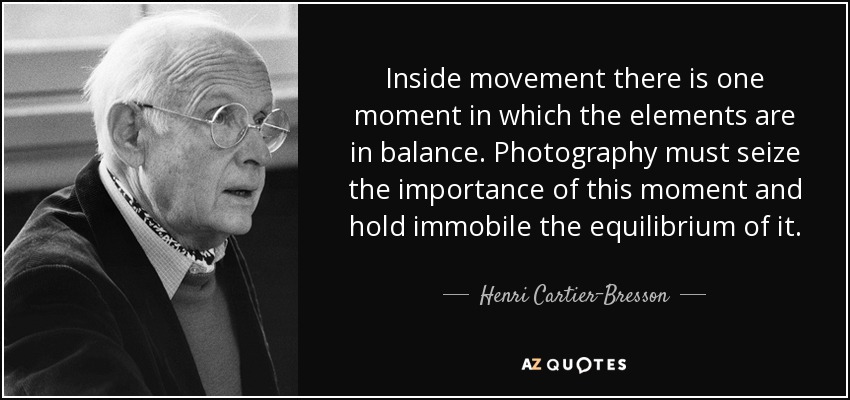 Inside movement there is one moment in which the elements are in balance. Photography must seize the importance of this moment and hold immobile the equilibrium of it. - Henri Cartier-Bresson