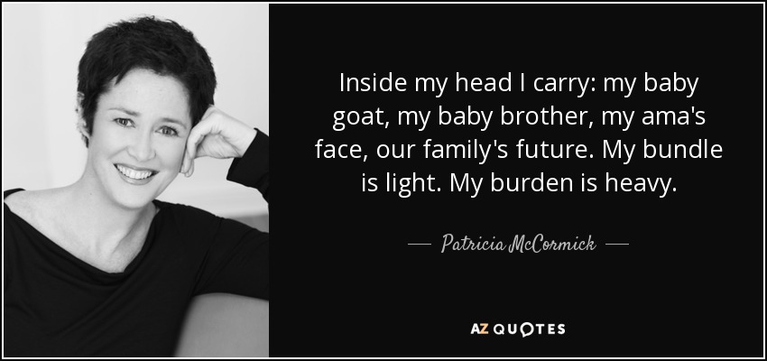 Inside my head I carry: my baby goat, my baby brother, my ama's face, our family's future. My bundle is light. My burden is heavy. - Patricia McCormick