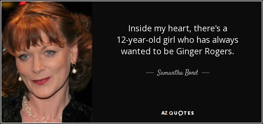 Inside my heart, there's a 12-year-old girl who has always wanted to be Ginger Rogers. - Samantha Bond