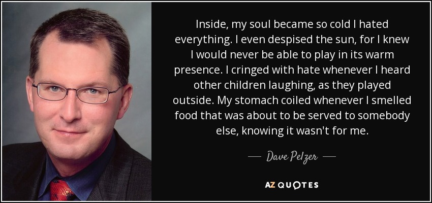 Inside, my soul became so cold I hated everything. I even despised the sun, for I knew I would never be able to play in its warm presence. I cringed with hate whenever I heard other children laughing, as they played outside. My stomach coiled whenever I smelled food that was about to be served to somebody else, knowing it wasn't for me. - Dave Pelzer