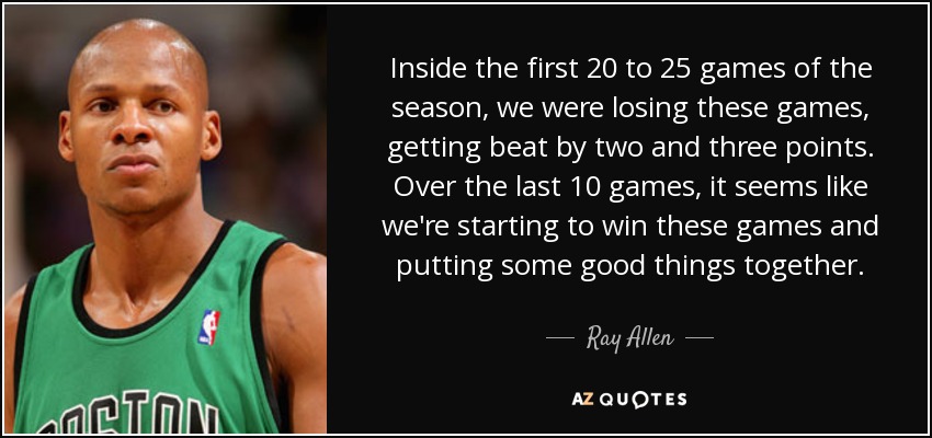 Inside the first 20 to 25 games of the season, we were losing these games, getting beat by two and three points. Over the last 10 games, it seems like we're starting to win these games and putting some good things together. - Ray Allen