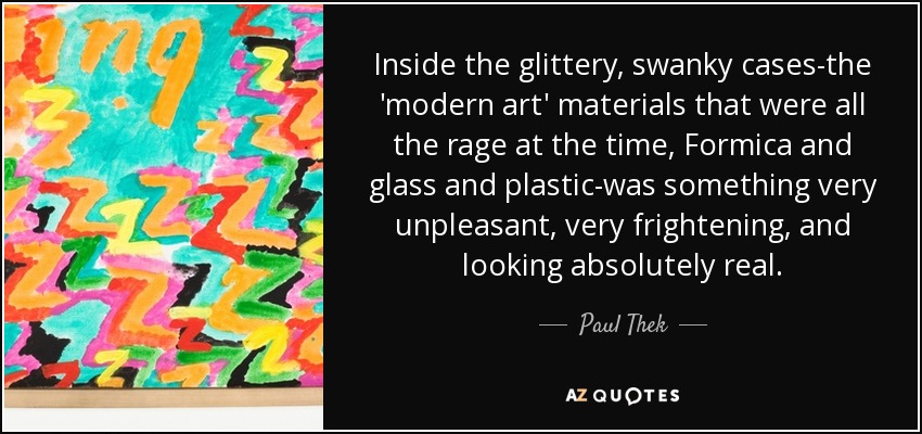Inside the glittery, swanky cases-the 'modern art' materials that were all the rage at the time, Formica and glass and plastic-was something very unpleasant, very frightening, and looking absolutely real. - Paul Thek