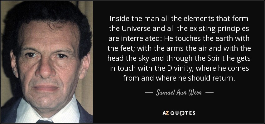 Inside the man all the elements that form the Universe and all the existing principles are interrelated: He touches the earth with the feet; with the arms the air and with the head the sky and through the Spirit he gets in touch with the Divinity, where he comes from and where he should return. - Samael Aun Weor