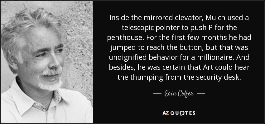 Inside the mirrored elevator, Mulch used a telescopic pointer to push P for the penthouse. For the first few months he had jumped to reach the button, but that was undignified behavior for a millionaire. And besides, he was certain that Art could hear the thumping from the security desk. - Eoin Colfer