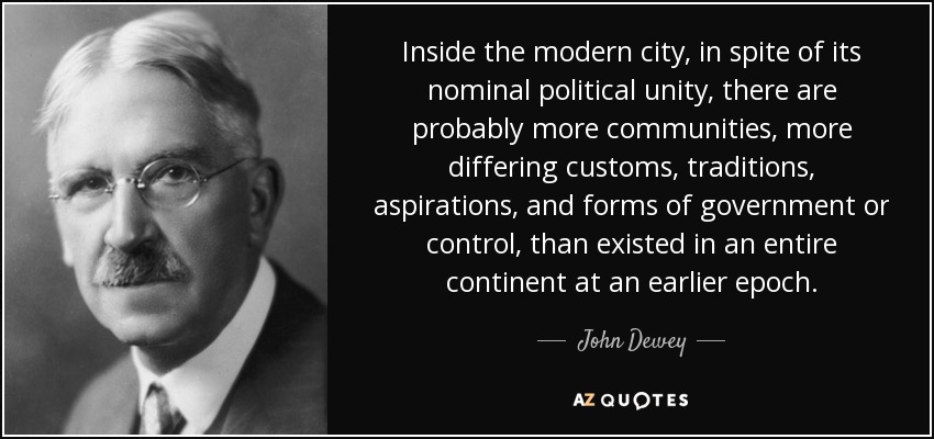 Inside the modern city, in spite of its nominal political unity, there are probably more communities, more differing customs, traditions, aspirations, and forms of government or control, than existed in an entire continent at an earlier epoch. - John Dewey