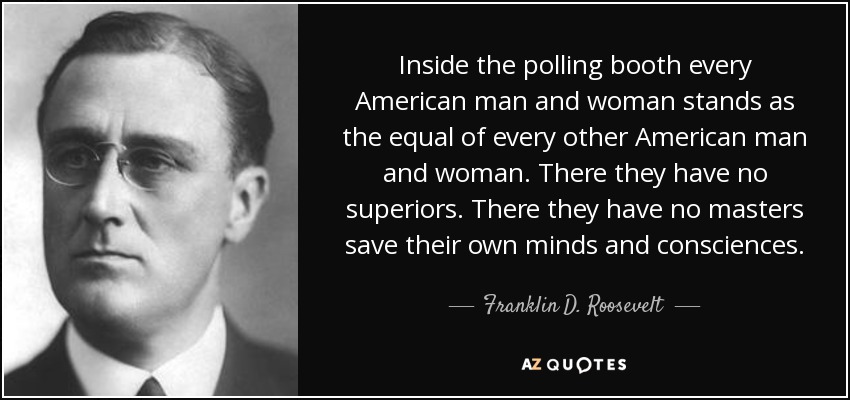Inside the polling booth every American man and woman stands as the equal of every other American man and woman. There they have no superiors. There they have no masters save their own minds and consciences. - Franklin D. Roosevelt