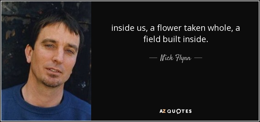 inside us, a flower taken whole, a field built inside. - Nick Flynn