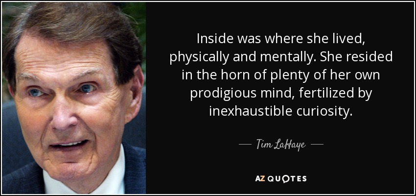 Inside was where she lived, physically and mentally. She resided in the horn of plenty of her own prodigious mind, fertilized by inexhaustible curiosity. - Tim LaHaye