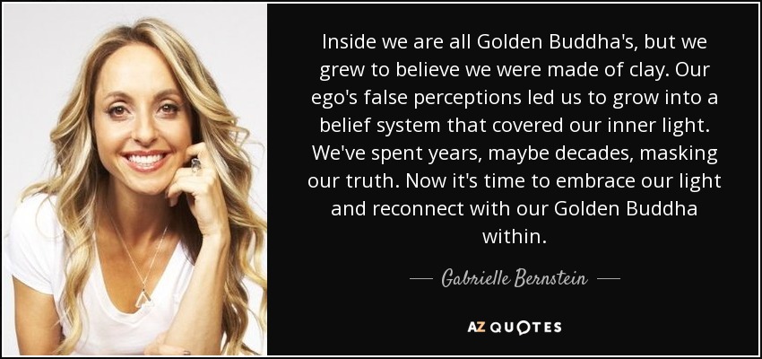 Inside we are all Golden Buddha's, but we grew to believe we were made of clay. Our ego's false perceptions led us to grow into a belief system that covered our inner light. We've spent years, maybe decades, masking our truth. Now it's time to embrace our light and reconnect with our Golden Buddha within. - Gabrielle Bernstein