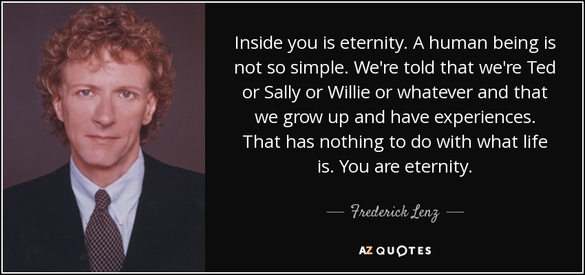 Inside you is eternity. A human being is not so simple. We're told that we're Ted or Sally or Willie or whatever and that we grow up and have experiences. That has nothing to do with what life is. You are eternity. - Frederick Lenz