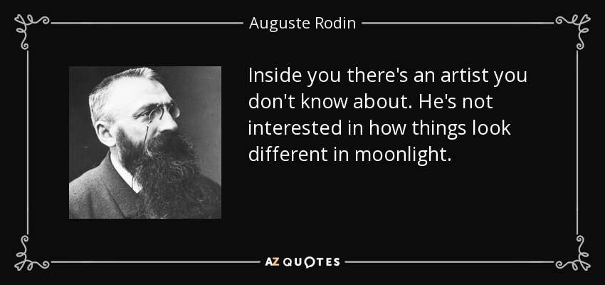 Inside you there's an artist you don't know about. He's not interested in how things look different in moonlight. - Auguste Rodin