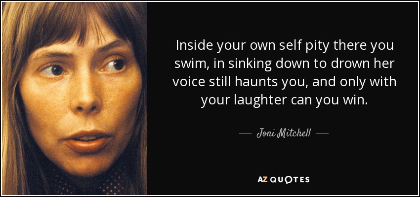 Inside your own self pity there you swim, in sinking down to drown her voice still haunts you, and only with your laughter can you win. - Joni Mitchell