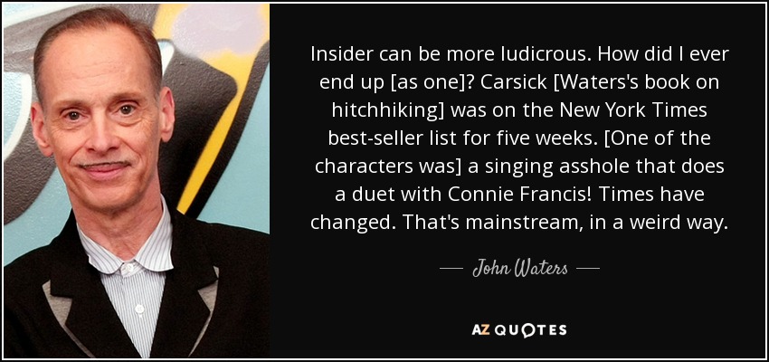 Insider can be more ludicrous. How did I ever end up [as one]? Carsick [Waters's book on hitchhiking] was on the New York Times best-seller list for five weeks. [One of the characters was] a singing asshole that does a duet with Connie Francis! Times have changed. That's mainstream, in a weird way. - John Waters