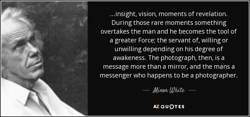 ...insight, vision, moments of revelation. During those rare moments something overtakes the man and he becomes the tool of a greater Force; the servant of, willing or unwilling depending on his degree of awakeness. The photograph, then, is a message more than a mirror, and the mans a messenger who happens to be a photographer. - Minor White