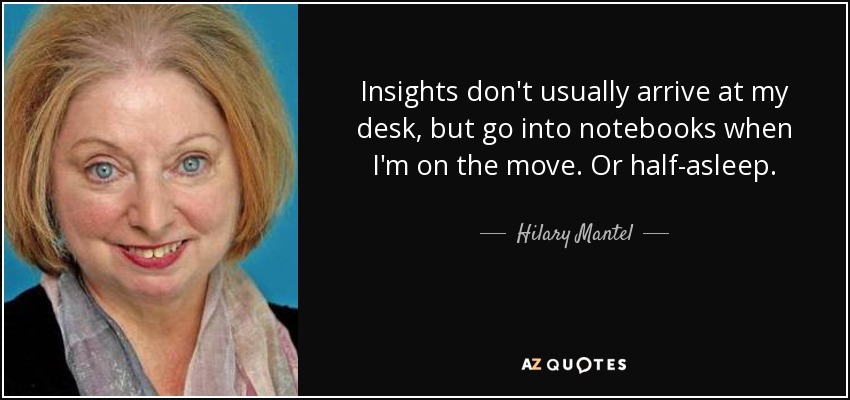 Insights don't usually arrive at my desk, but go into notebooks when I'm on the move. Or half-asleep. - Hilary Mantel