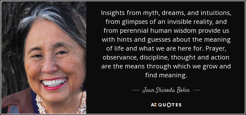 Insights from myth, dreams, and intuitions, from glimpses of an invisible reality, and from perennial human wisdom provide us with hints and guesses about the meaning of life and what we are here for. Prayer, observance, discipline, thought and action are the means through which we grow and find meaning. - Jean Shinoda Bolen