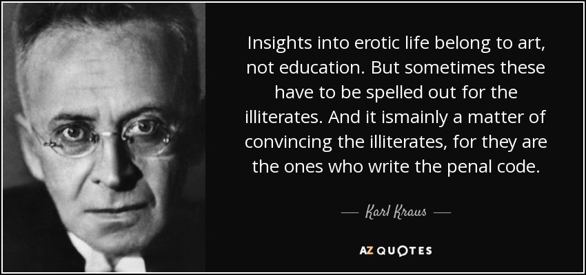 Insights into erotic life belong to art, not education. But sometimes these have to be spelled out for the illiterates. And it ismainly a matter of convincing the illiterates, for they are the ones who write the penal code. - Karl Kraus