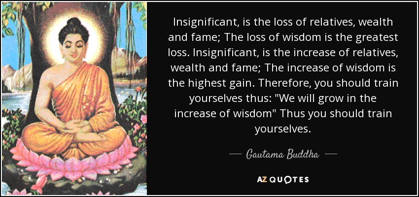 Insignificant, is the loss of relatives, wealth and fame; The loss of wisdom is the greatest loss. Insignificant, is the increase of relatives, wealth and fame; The increase of wisdom is the highest gain. Therefore, you should train yourselves thus: 