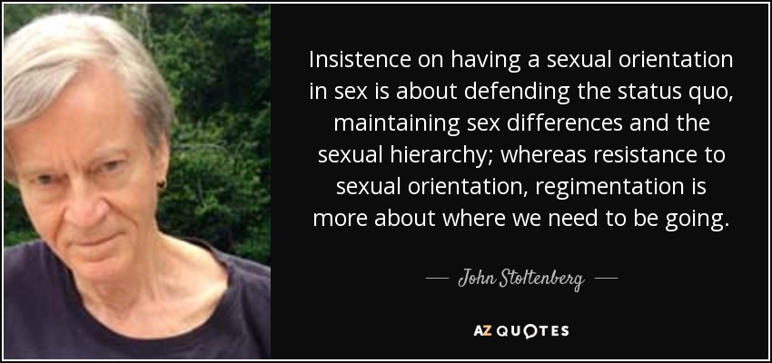 Insistence on having a sexual orientation in sex is about defending the status quo, maintaining sex differences and the sexual hierarchy; whereas resistance to sexual orientation, regimentation is more about where we need to be going. - John Stoltenberg