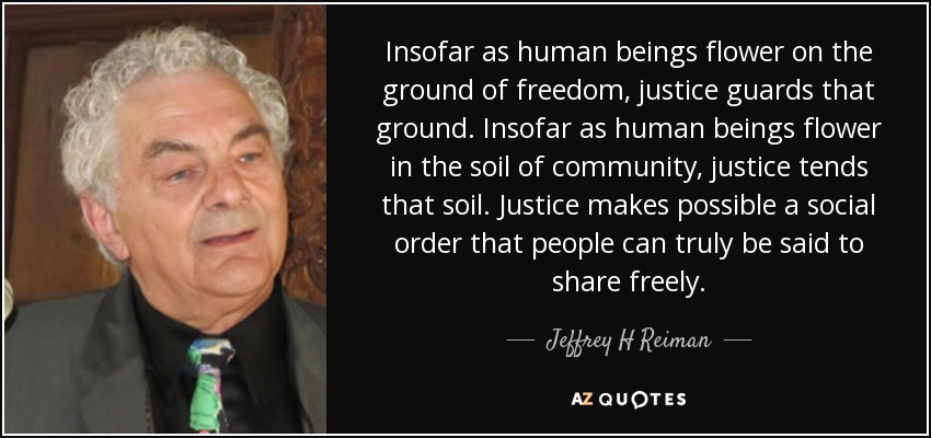 Insofar as human beings flower on the ground of freedom, justice guards that ground. Insofar as human beings flower in the soil of community, justice tends that soil. Justice makes possible a social order that people can truly be said to share freely. - Jeffrey H Reiman