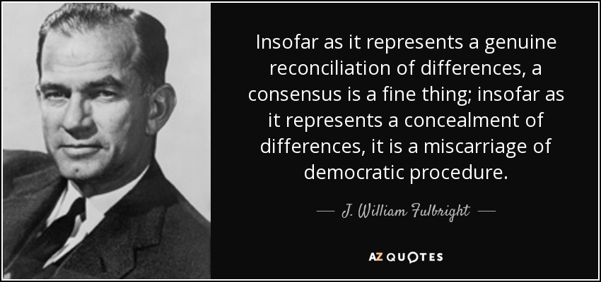 Insofar as it represents a genuine reconciliation of differences, a consensus is a fine thing; insofar as it represents a concealment of differences, it is a miscarriage of democratic procedure. - J. William Fulbright