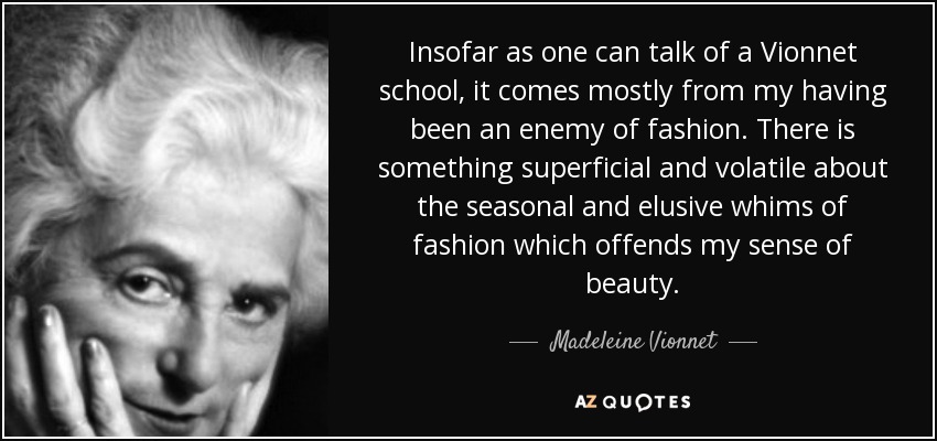 Insofar as one can talk of a Vionnet school, it comes mostly from my having been an enemy of fashion. There is something superficial and volatile about the seasonal and elusive whims of fashion which offends my sense of beauty. - Madeleine Vionnet