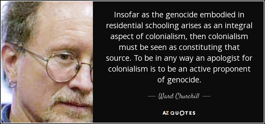 Insofar as the genocide embodied in residential schooling arises as an integral aspect of colonialism, then colonialism must be seen as constituting that source. To be in any way an apologist for colonialism is to be an active proponent of genocide. - Ward Churchill