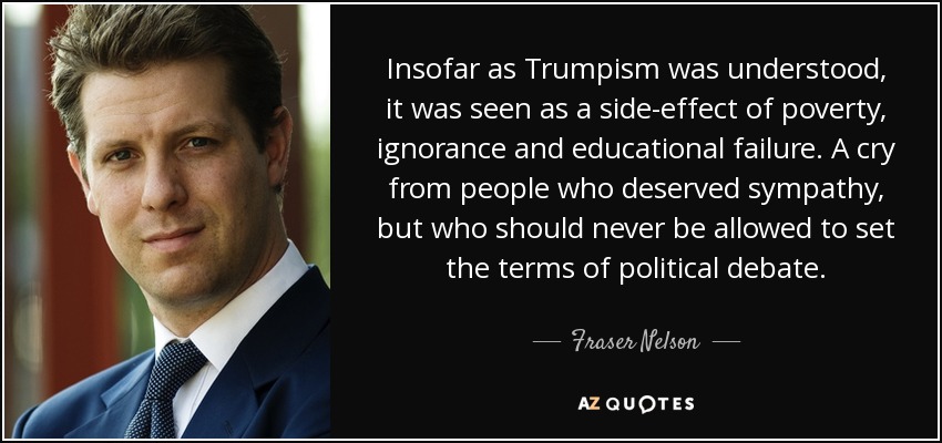 Insofar as Trumpism was understood, it was seen as a side-effect of poverty, ignorance and educational failure. A cry from people who deserved sympathy, but who should never be allowed to set the terms of political debate. - Fraser Nelson