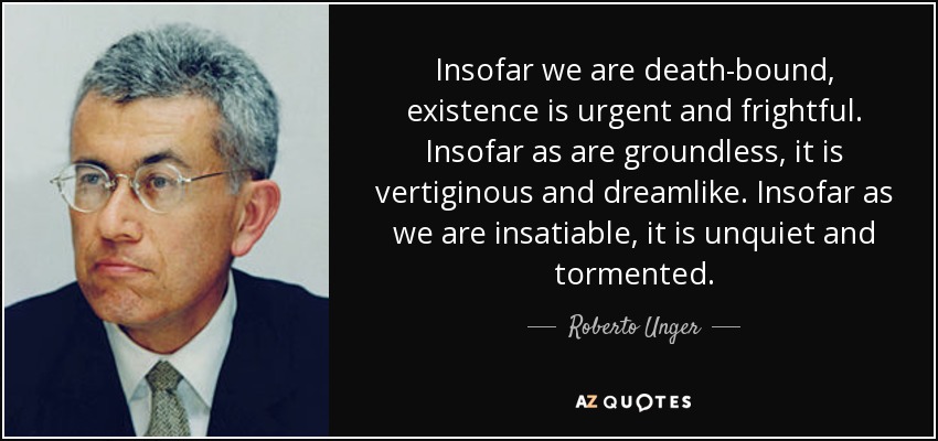 Insofar we are death-bound, existence is urgent and frightful. Insofar as are groundless, it is vertiginous and dreamlike. Insofar as we are insatiable, it is unquiet and tormented. - Roberto Unger