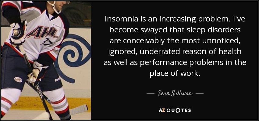 Insomnia is an increasing problem. I've become swayed that sleep disorders are conceivably the most unnoticed, ignored, underrated reason of health as well as performance problems in the place of work. - Sean Sullivan
