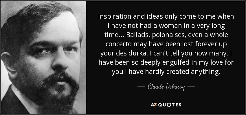 Inspiration and ideas only come to me when I have not had a woman in a very long time... Ballads, polonaises, even a whole concerto may have been lost forever up your des durka, I can't tell you how many. I have been so deeply engulfed in my love for you I have hardly created anything. - Claude Debussy