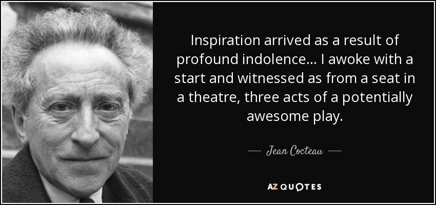 Inspiration arrived as a result of profound indolence... I awoke with a start and witnessed as from a seat in a theatre, three acts of a potentially awesome play. - Jean Cocteau
