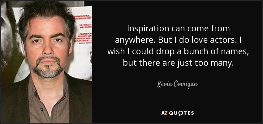 Inspiration can come from anywhere. But I do love actors. I wish I could drop a bunch of names, but there are just too many. - Kevin Corrigan