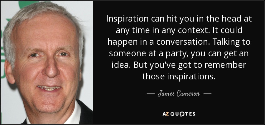 Inspiration can hit you in the head at any time in any context. It could happen in a conversation. Talking to someone at a party, you can get an idea. But you've got to remember those inspirations. - James Cameron