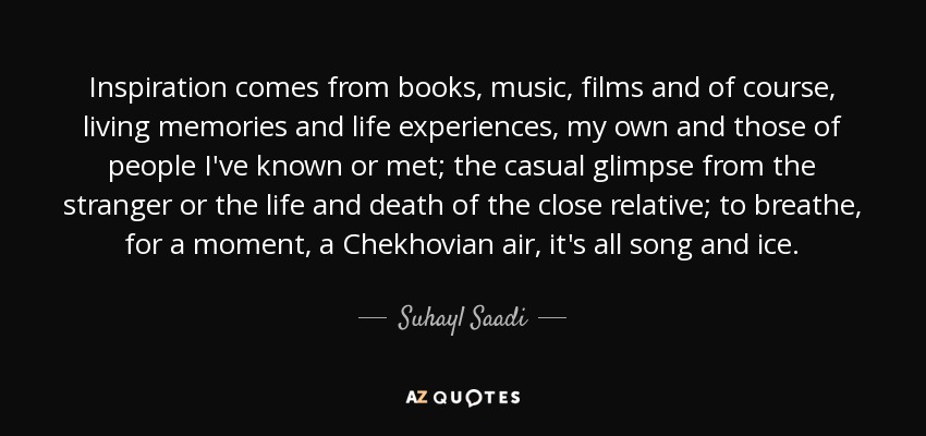 Inspiration comes from books, music, films and of course, living memories and life experiences, my own and those of people I've known or met; the casual glimpse from the stranger or the life and death of the close relative; to breathe, for a moment, a Chekhovian air, it's all song and ice. - Suhayl Saadi
